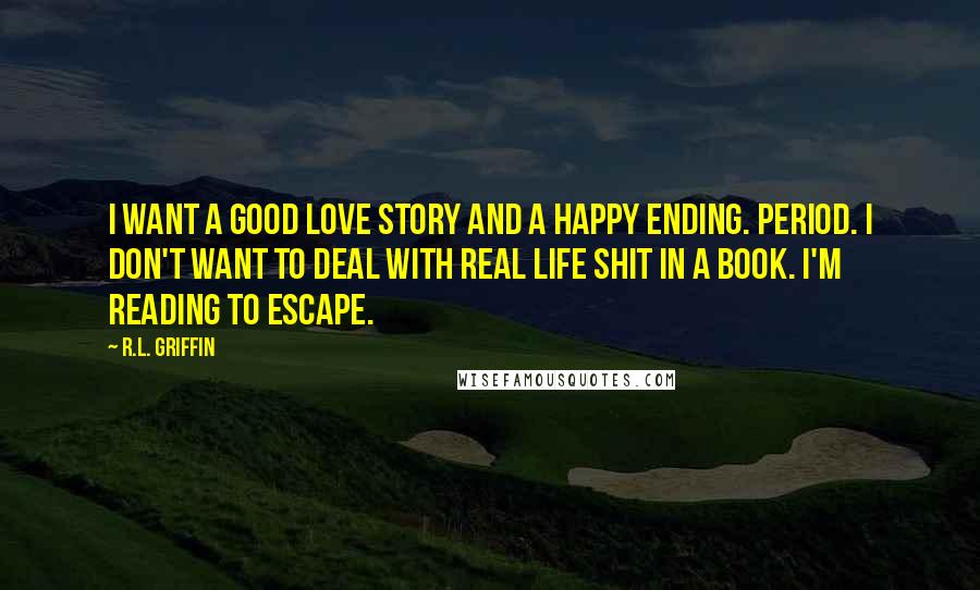 R.L. Griffin Quotes: I want a good love story and a happy ending. Period. I don't want to deal with real life shit in a book. I'm reading to escape.