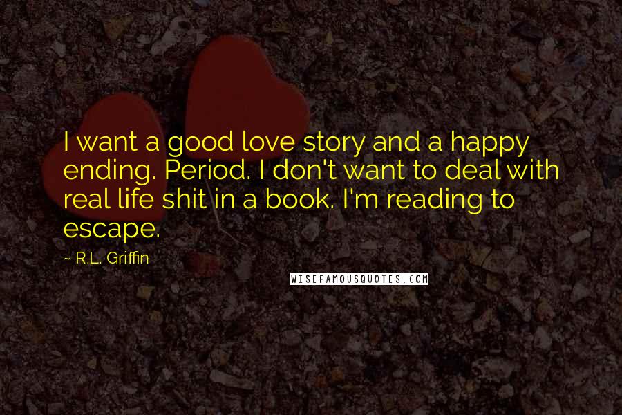 R.L. Griffin Quotes: I want a good love story and a happy ending. Period. I don't want to deal with real life shit in a book. I'm reading to escape.