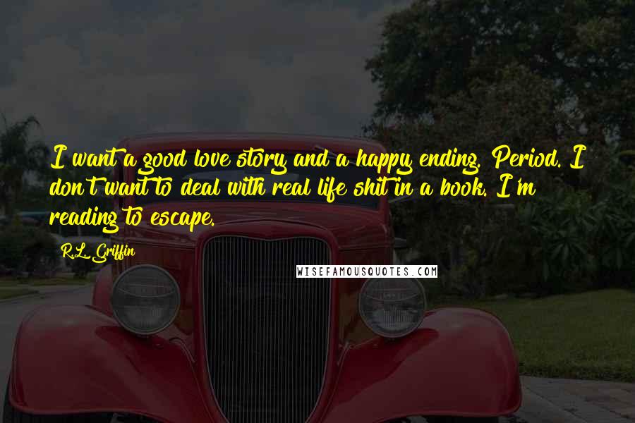 R.L. Griffin Quotes: I want a good love story and a happy ending. Period. I don't want to deal with real life shit in a book. I'm reading to escape.