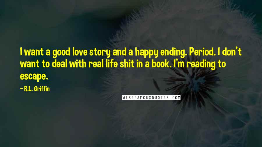 R.L. Griffin Quotes: I want a good love story and a happy ending. Period. I don't want to deal with real life shit in a book. I'm reading to escape.