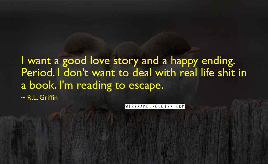 R.L. Griffin Quotes: I want a good love story and a happy ending. Period. I don't want to deal with real life shit in a book. I'm reading to escape.