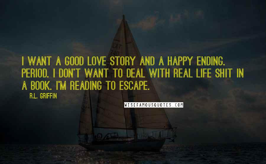 R.L. Griffin Quotes: I want a good love story and a happy ending. Period. I don't want to deal with real life shit in a book. I'm reading to escape.