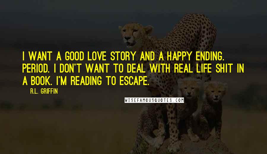 R.L. Griffin Quotes: I want a good love story and a happy ending. Period. I don't want to deal with real life shit in a book. I'm reading to escape.