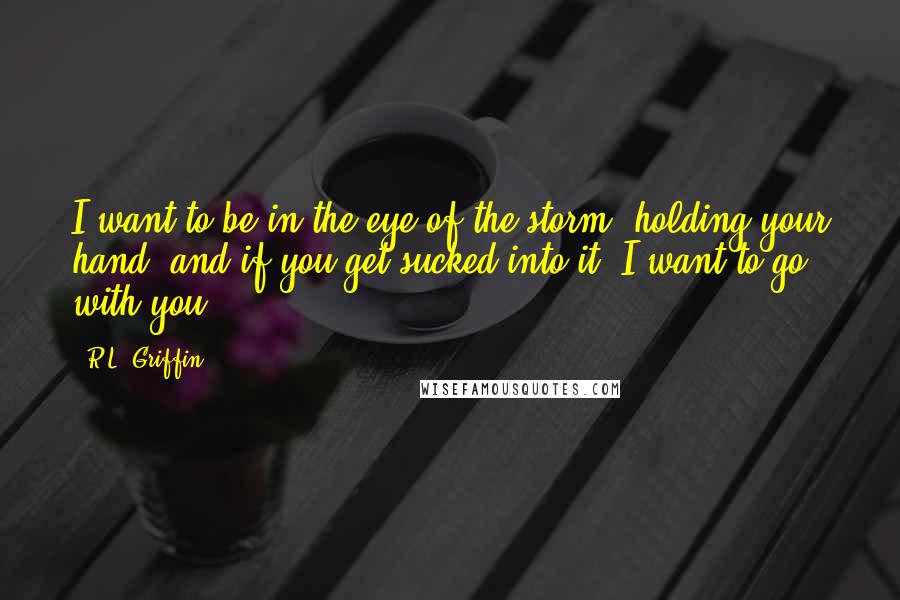 R.L. Griffin Quotes: I want to be in the eye of the storm, holding your hand, and if you get sucked into it, I want to go with you.