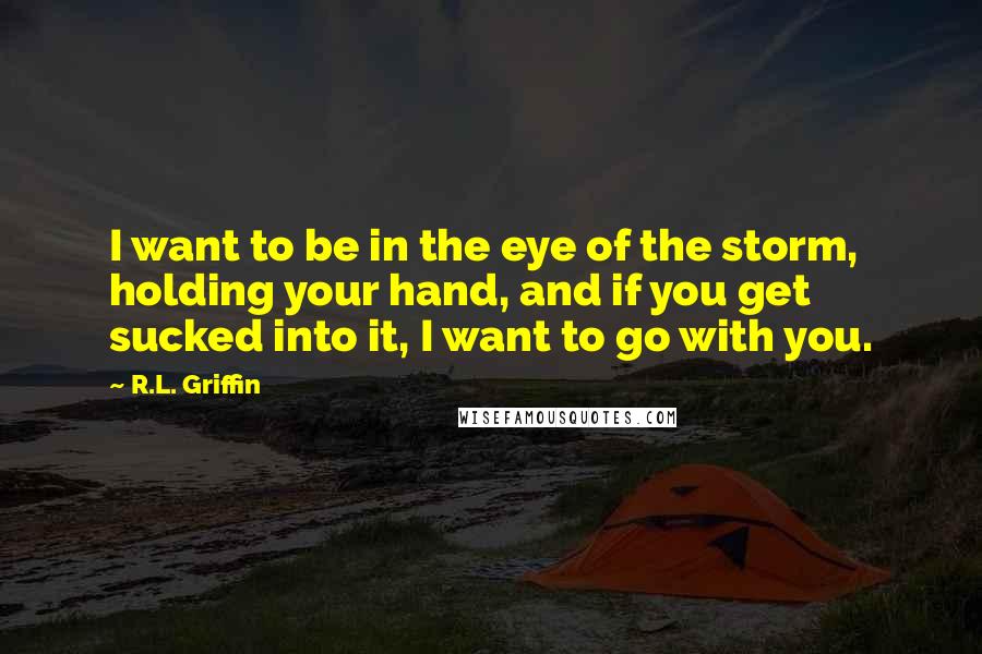 R.L. Griffin Quotes: I want to be in the eye of the storm, holding your hand, and if you get sucked into it, I want to go with you.