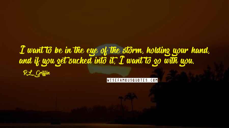 R.L. Griffin Quotes: I want to be in the eye of the storm, holding your hand, and if you get sucked into it, I want to go with you.