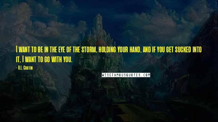 R.L. Griffin Quotes: I want to be in the eye of the storm, holding your hand, and if you get sucked into it, I want to go with you.