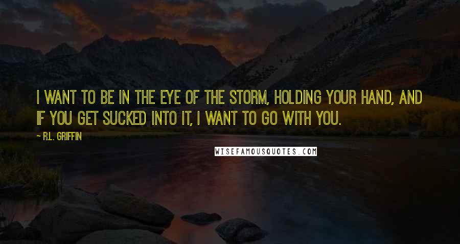 R.L. Griffin Quotes: I want to be in the eye of the storm, holding your hand, and if you get sucked into it, I want to go with you.