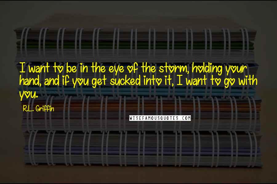 R.L. Griffin Quotes: I want to be in the eye of the storm, holding your hand, and if you get sucked into it, I want to go with you.