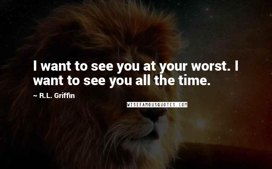 R.L. Griffin Quotes: I want to see you at your worst. I want to see you all the time.