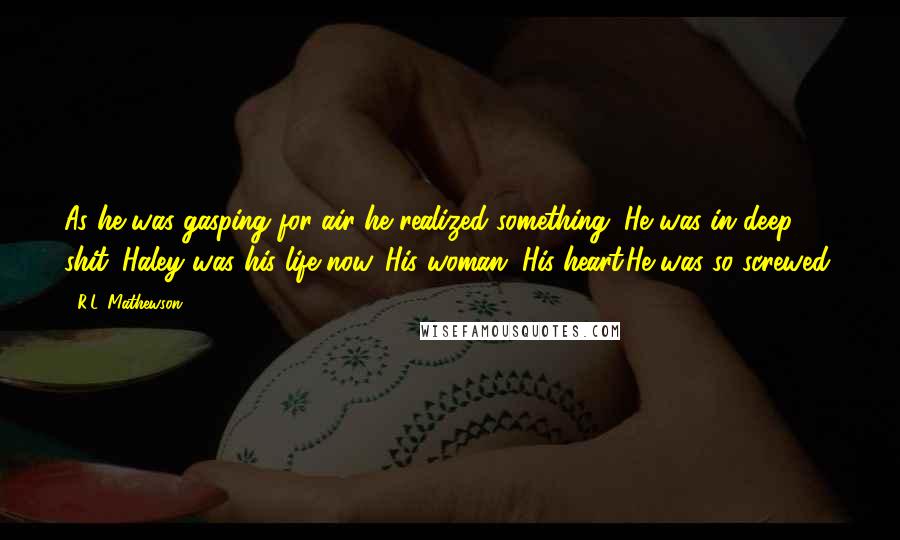 R.L. Mathewson Quotes: As he was gasping for air he realized something. He was in deep shit. Haley was his life now. His woman. His heart.He was so screwed.