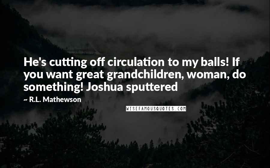 R.L. Mathewson Quotes: He's cutting off circulation to my balls! If you want great grandchildren, woman, do something! Joshua sputtered