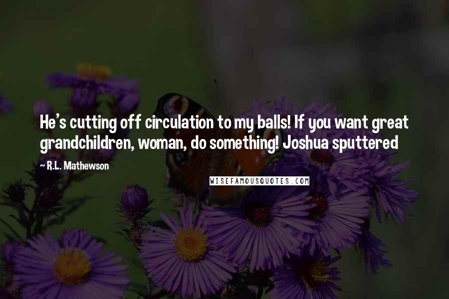 R.L. Mathewson Quotes: He's cutting off circulation to my balls! If you want great grandchildren, woman, do something! Joshua sputtered