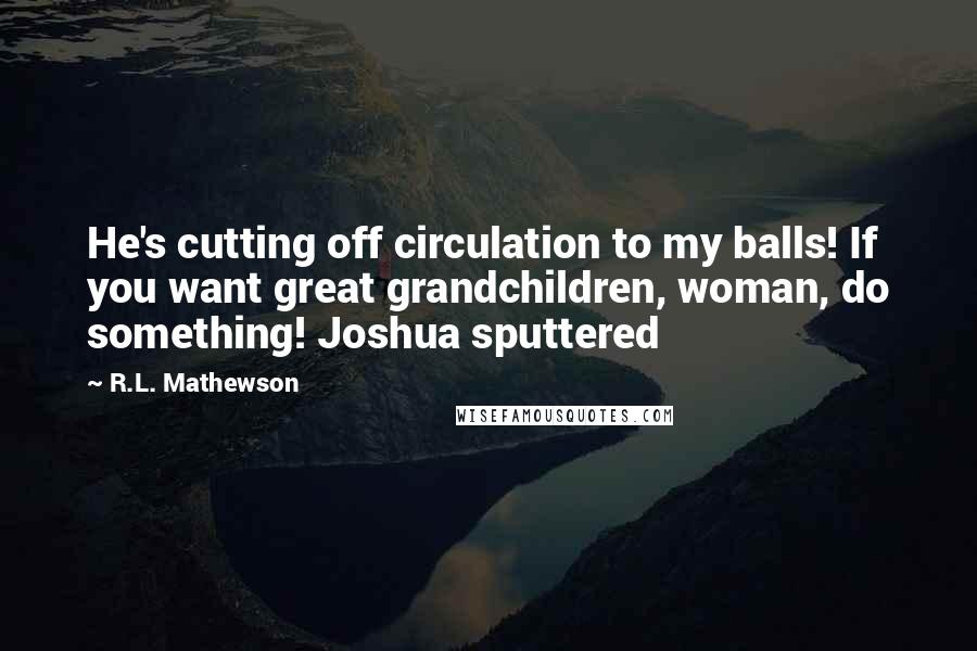 R.L. Mathewson Quotes: He's cutting off circulation to my balls! If you want great grandchildren, woman, do something! Joshua sputtered