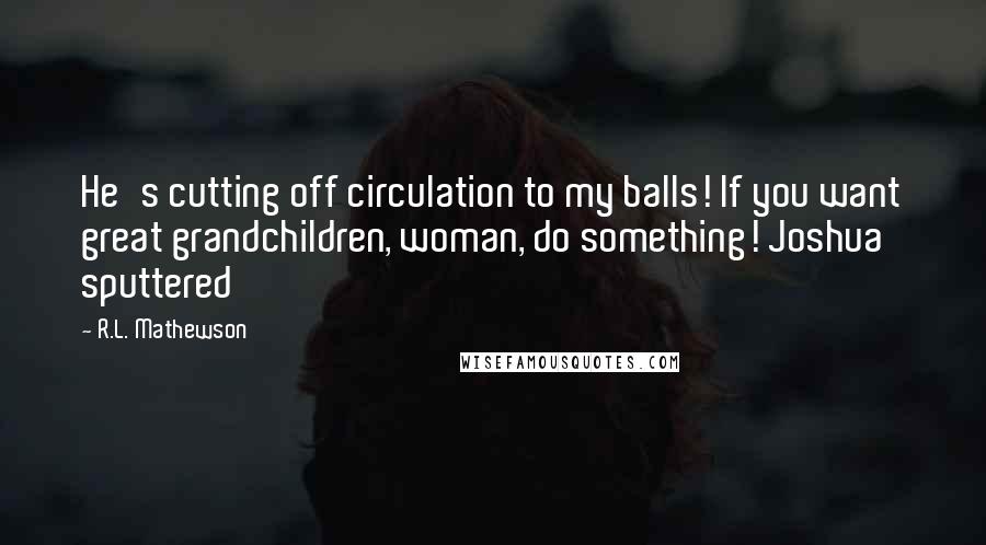 R.L. Mathewson Quotes: He's cutting off circulation to my balls! If you want great grandchildren, woman, do something! Joshua sputtered