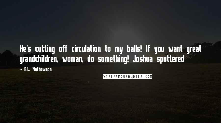 R.L. Mathewson Quotes: He's cutting off circulation to my balls! If you want great grandchildren, woman, do something! Joshua sputtered