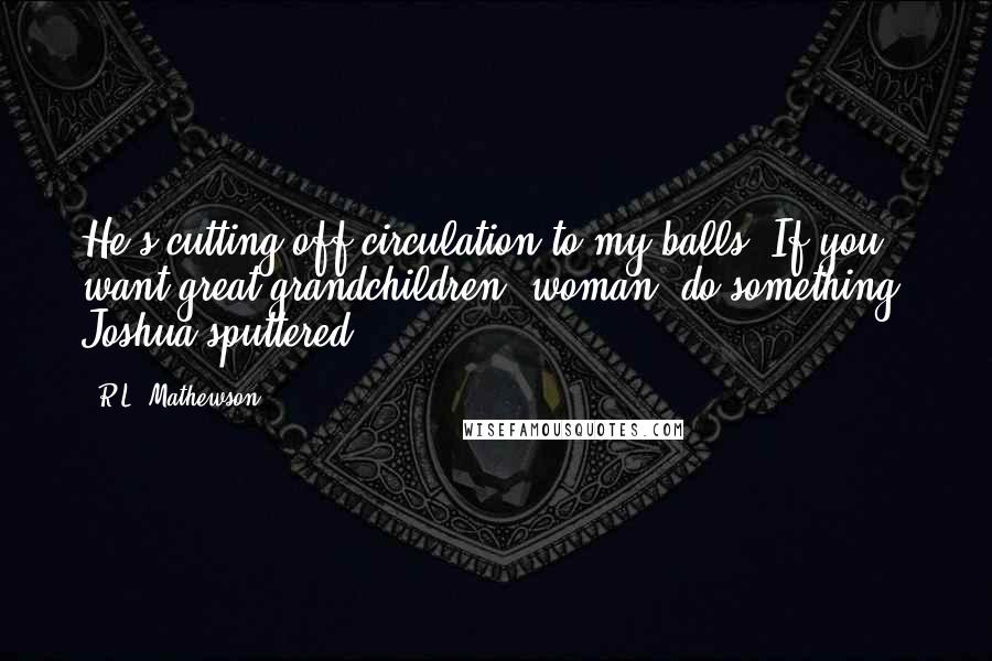 R.L. Mathewson Quotes: He's cutting off circulation to my balls! If you want great grandchildren, woman, do something! Joshua sputtered