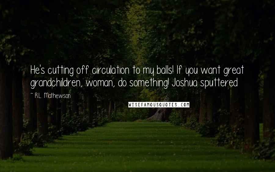 R.L. Mathewson Quotes: He's cutting off circulation to my balls! If you want great grandchildren, woman, do something! Joshua sputtered