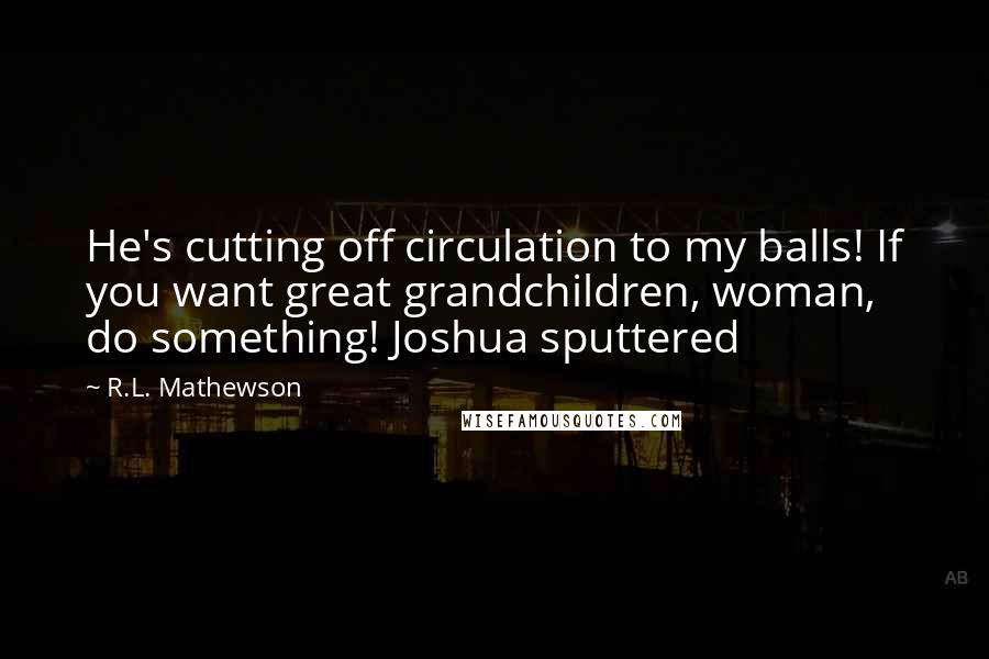 R.L. Mathewson Quotes: He's cutting off circulation to my balls! If you want great grandchildren, woman, do something! Joshua sputtered