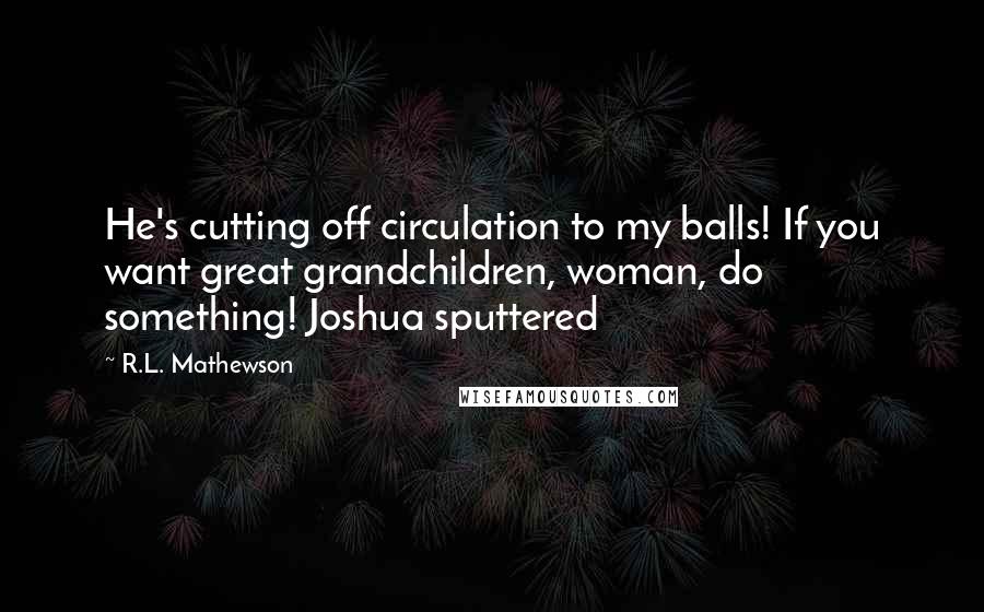 R.L. Mathewson Quotes: He's cutting off circulation to my balls! If you want great grandchildren, woman, do something! Joshua sputtered