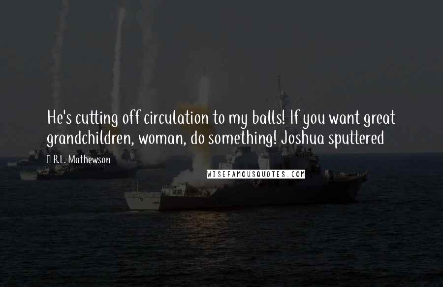 R.L. Mathewson Quotes: He's cutting off circulation to my balls! If you want great grandchildren, woman, do something! Joshua sputtered