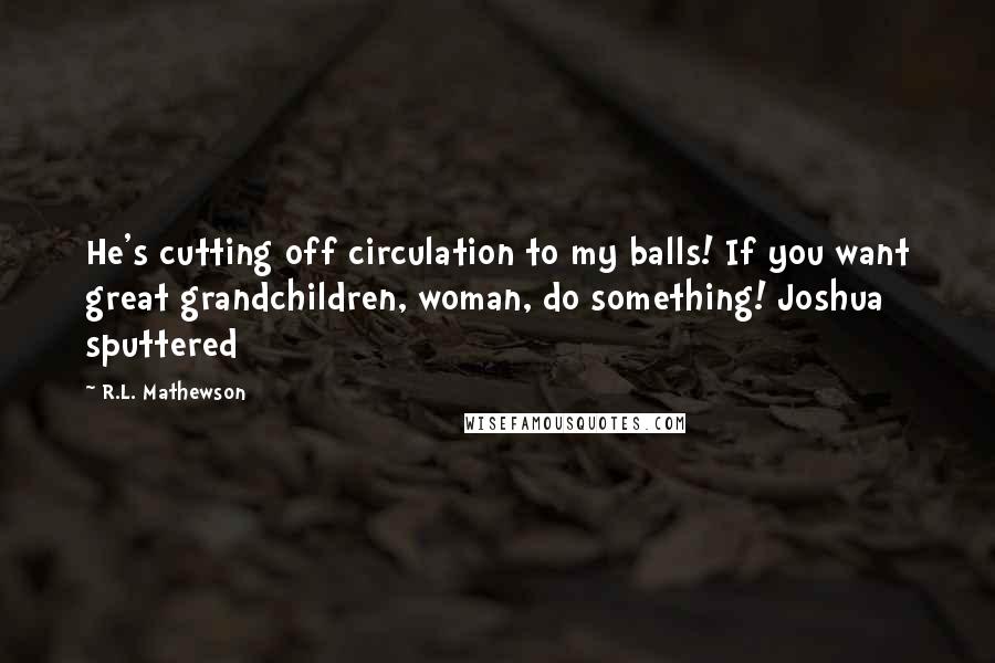 R.L. Mathewson Quotes: He's cutting off circulation to my balls! If you want great grandchildren, woman, do something! Joshua sputtered