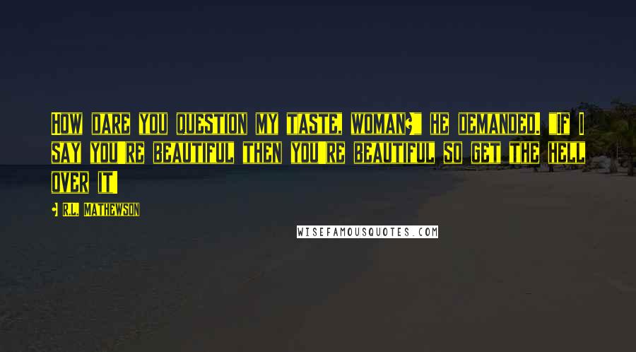 R.L. Mathewson Quotes: How dare you question my taste, woman?" he demanded. "If I say you're beautiful then you're beautiful so get the hell over it!