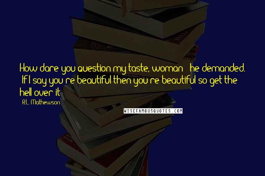 R.L. Mathewson Quotes: How dare you question my taste, woman?" he demanded. "If I say you're beautiful then you're beautiful so get the hell over it!