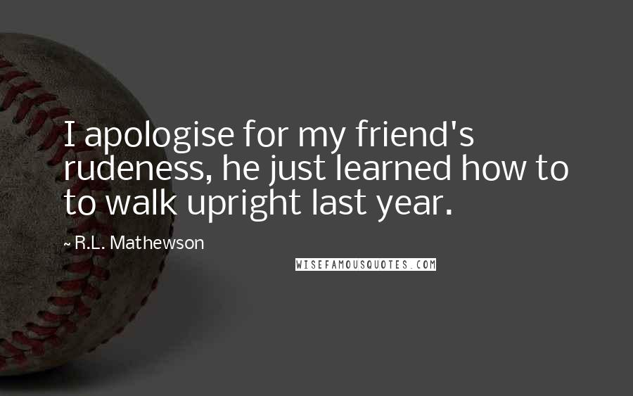 R.L. Mathewson Quotes: I apologise for my friend's rudeness, he just learned how to to walk upright last year.