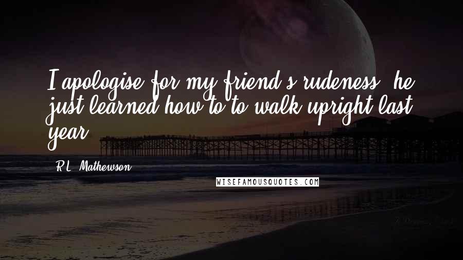 R.L. Mathewson Quotes: I apologise for my friend's rudeness, he just learned how to to walk upright last year.