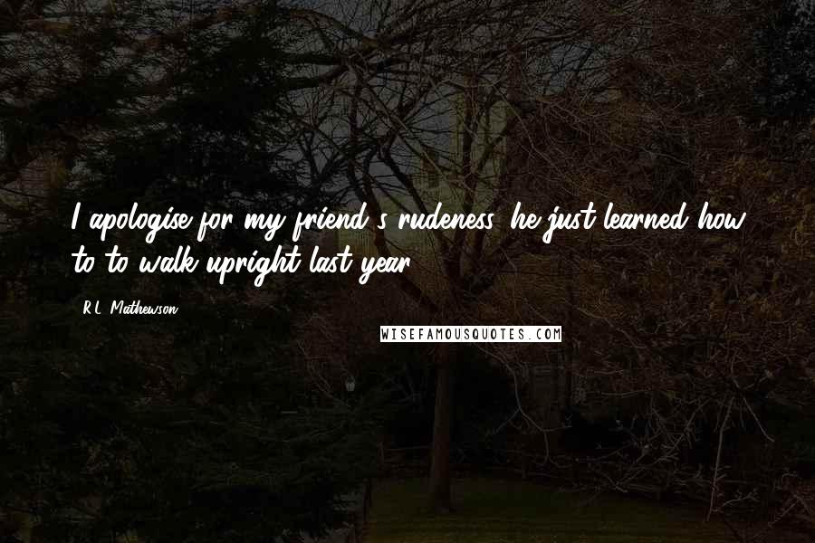 R.L. Mathewson Quotes: I apologise for my friend's rudeness, he just learned how to to walk upright last year.