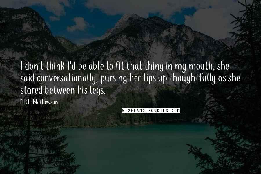 R.L. Mathewson Quotes: I don't think I'd be able to fit that thing in my mouth, she said conversationally, pursing her lips up thoughtfully as she stared between his legs.