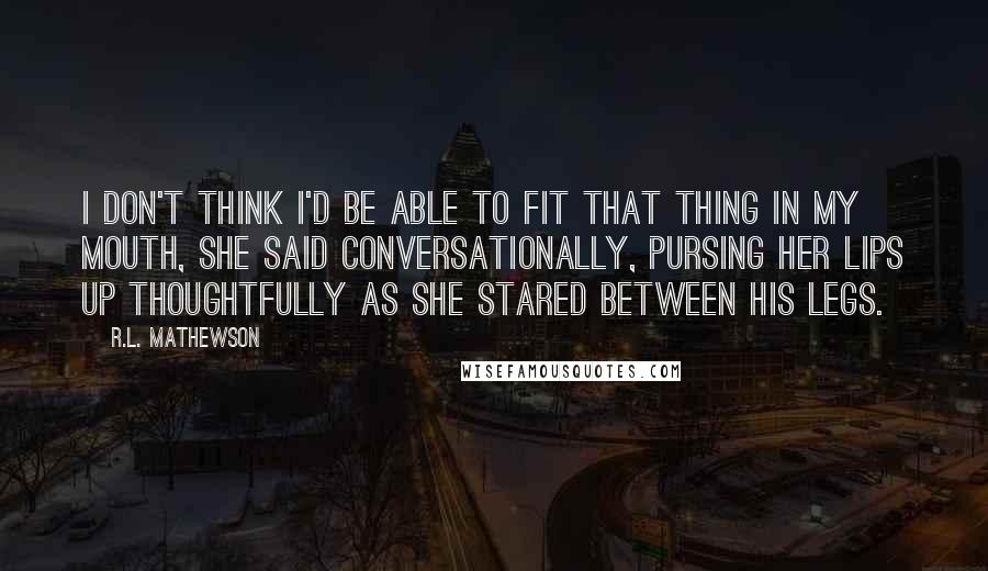 R.L. Mathewson Quotes: I don't think I'd be able to fit that thing in my mouth, she said conversationally, pursing her lips up thoughtfully as she stared between his legs.