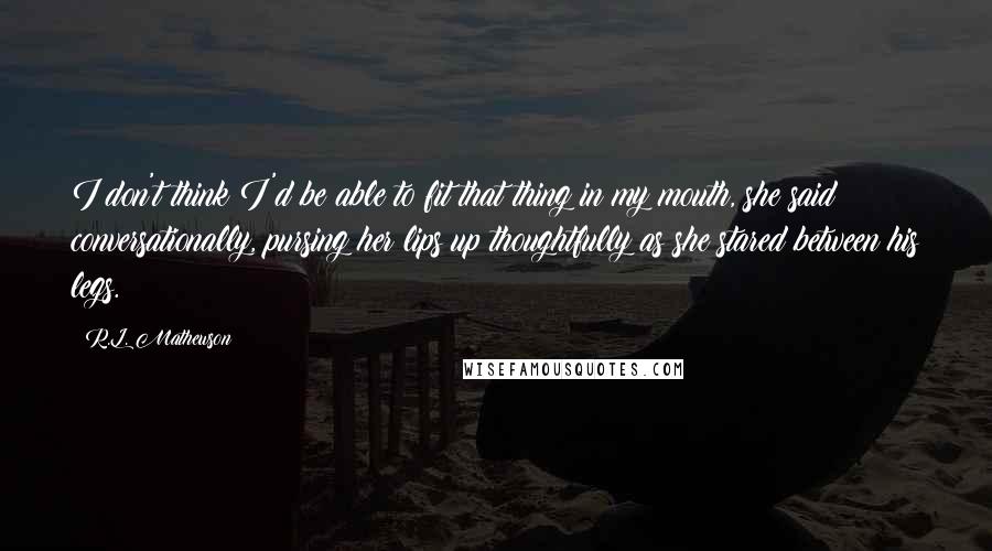 R.L. Mathewson Quotes: I don't think I'd be able to fit that thing in my mouth, she said conversationally, pursing her lips up thoughtfully as she stared between his legs.