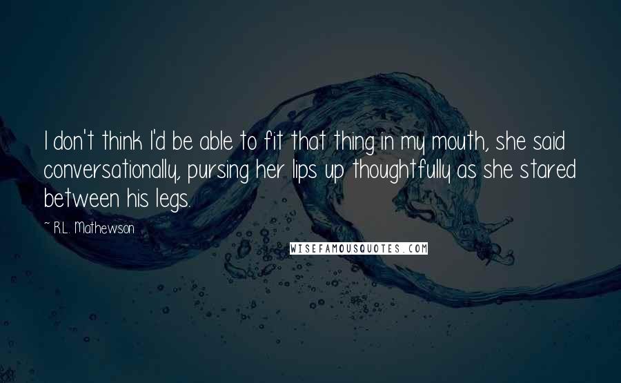 R.L. Mathewson Quotes: I don't think I'd be able to fit that thing in my mouth, she said conversationally, pursing her lips up thoughtfully as she stared between his legs.