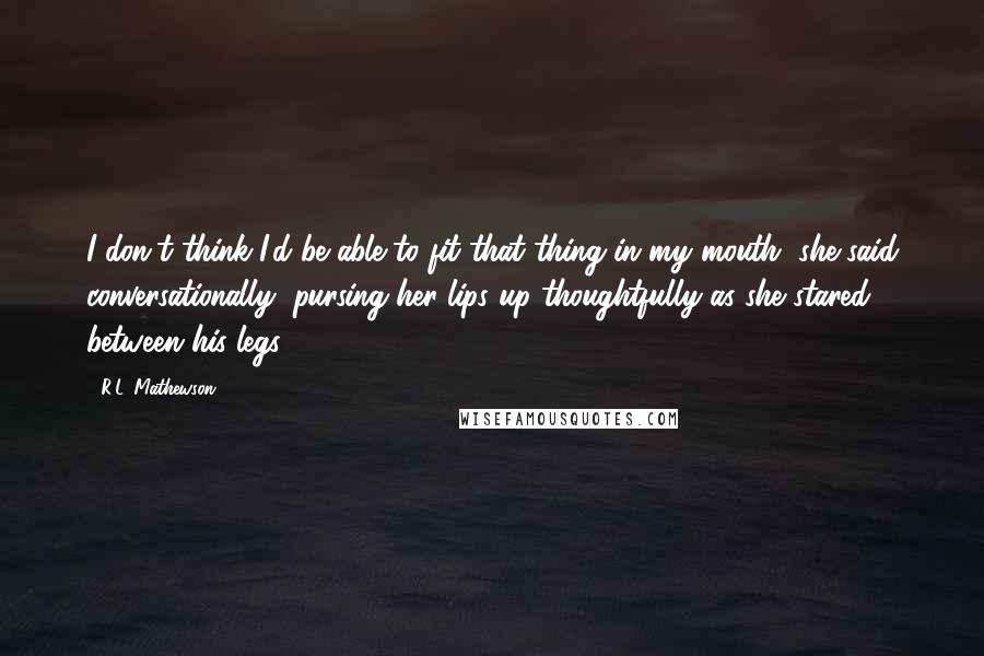 R.L. Mathewson Quotes: I don't think I'd be able to fit that thing in my mouth, she said conversationally, pursing her lips up thoughtfully as she stared between his legs.