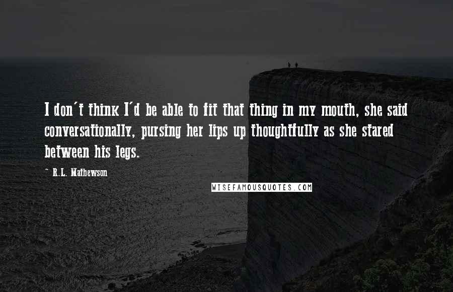 R.L. Mathewson Quotes: I don't think I'd be able to fit that thing in my mouth, she said conversationally, pursing her lips up thoughtfully as she stared between his legs.