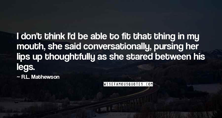 R.L. Mathewson Quotes: I don't think I'd be able to fit that thing in my mouth, she said conversationally, pursing her lips up thoughtfully as she stared between his legs.