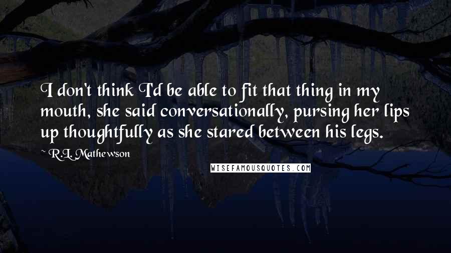 R.L. Mathewson Quotes: I don't think I'd be able to fit that thing in my mouth, she said conversationally, pursing her lips up thoughtfully as she stared between his legs.