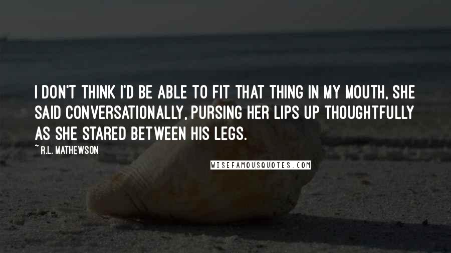 R.L. Mathewson Quotes: I don't think I'd be able to fit that thing in my mouth, she said conversationally, pursing her lips up thoughtfully as she stared between his legs.