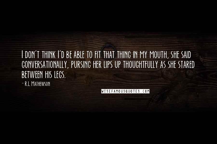 R.L. Mathewson Quotes: I don't think I'd be able to fit that thing in my mouth, she said conversationally, pursing her lips up thoughtfully as she stared between his legs.