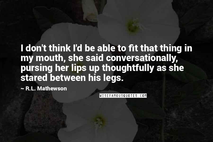 R.L. Mathewson Quotes: I don't think I'd be able to fit that thing in my mouth, she said conversationally, pursing her lips up thoughtfully as she stared between his legs.