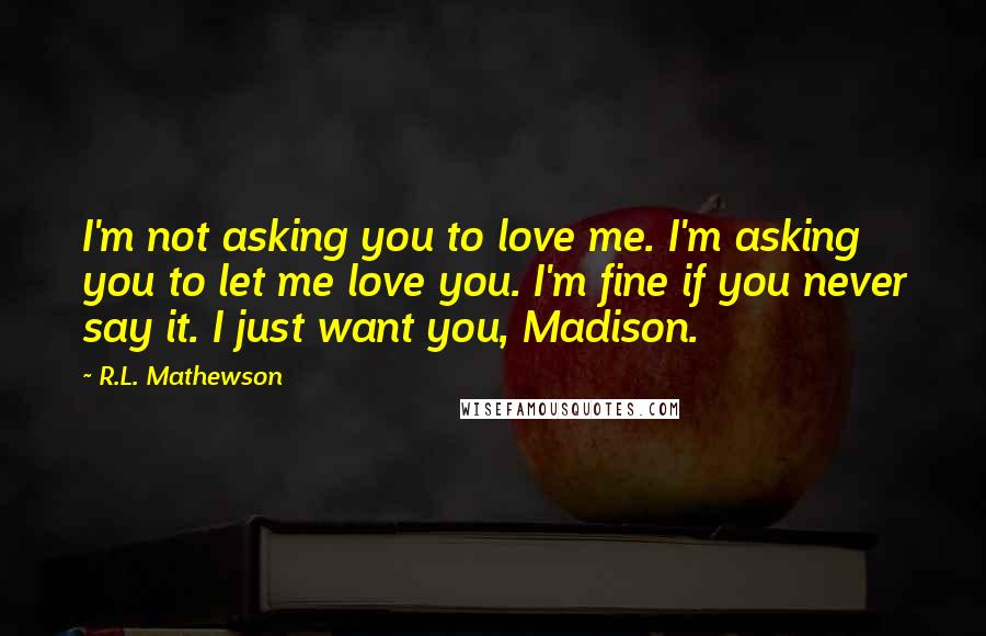 R.L. Mathewson Quotes: I'm not asking you to love me. I'm asking you to let me love you. I'm fine if you never say it. I just want you, Madison.