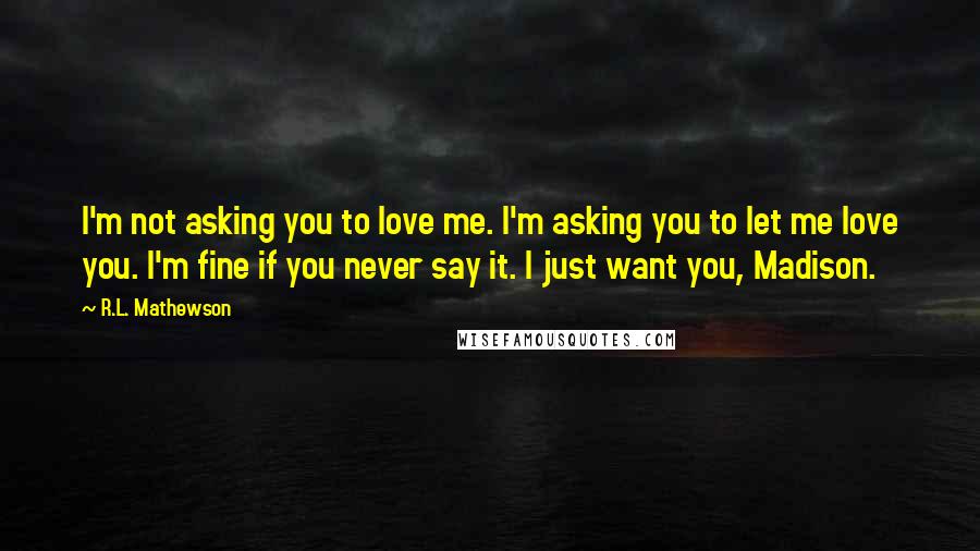 R.L. Mathewson Quotes: I'm not asking you to love me. I'm asking you to let me love you. I'm fine if you never say it. I just want you, Madison.