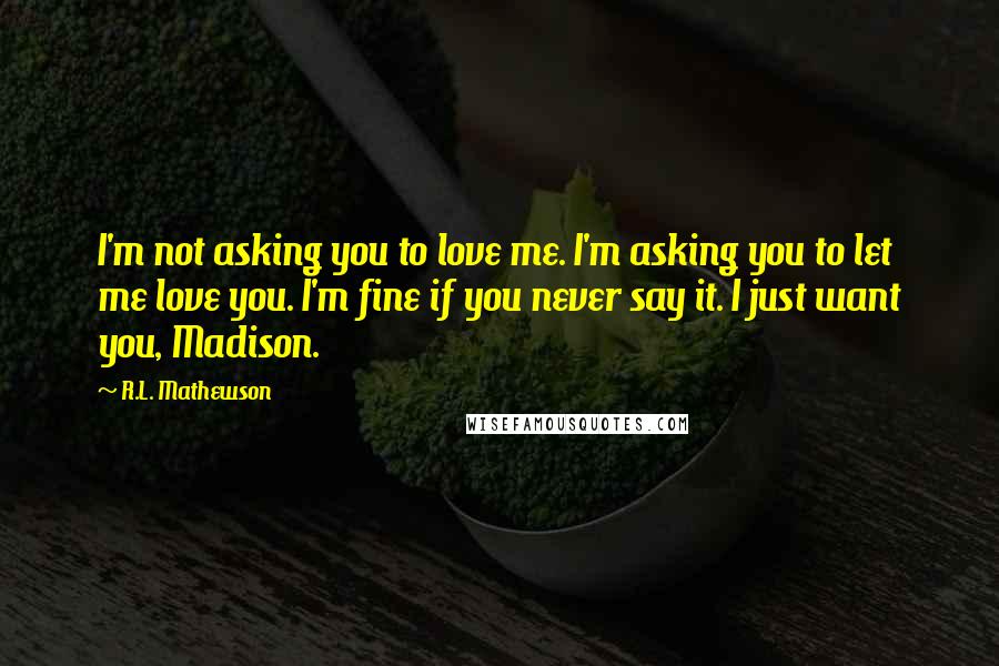 R.L. Mathewson Quotes: I'm not asking you to love me. I'm asking you to let me love you. I'm fine if you never say it. I just want you, Madison.