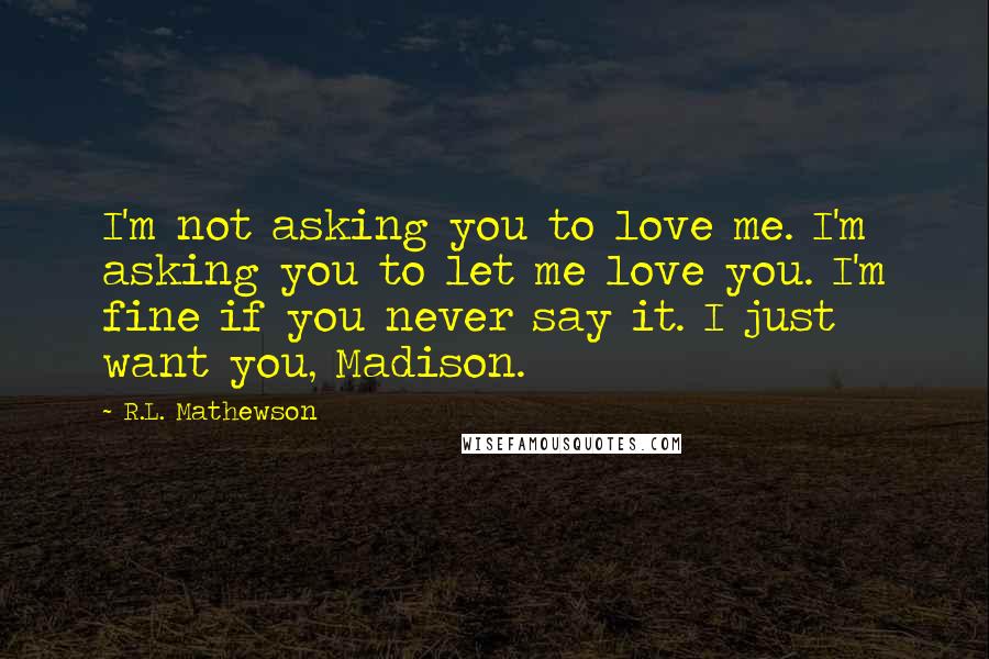R.L. Mathewson Quotes: I'm not asking you to love me. I'm asking you to let me love you. I'm fine if you never say it. I just want you, Madison.