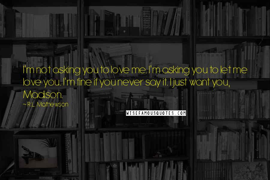 R.L. Mathewson Quotes: I'm not asking you to love me. I'm asking you to let me love you. I'm fine if you never say it. I just want you, Madison.