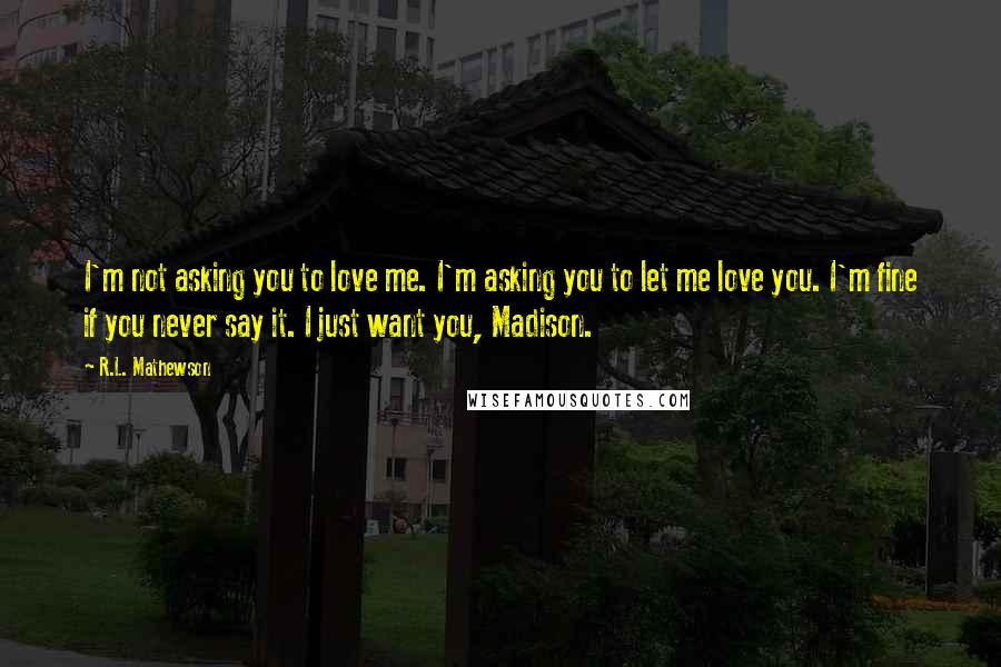R.L. Mathewson Quotes: I'm not asking you to love me. I'm asking you to let me love you. I'm fine if you never say it. I just want you, Madison.
