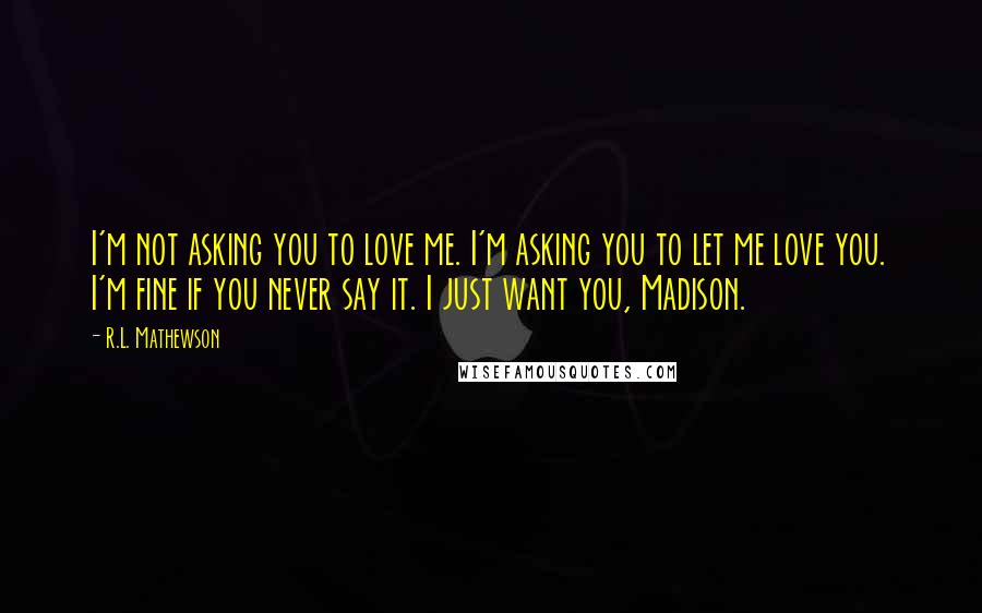 R.L. Mathewson Quotes: I'm not asking you to love me. I'm asking you to let me love you. I'm fine if you never say it. I just want you, Madison.