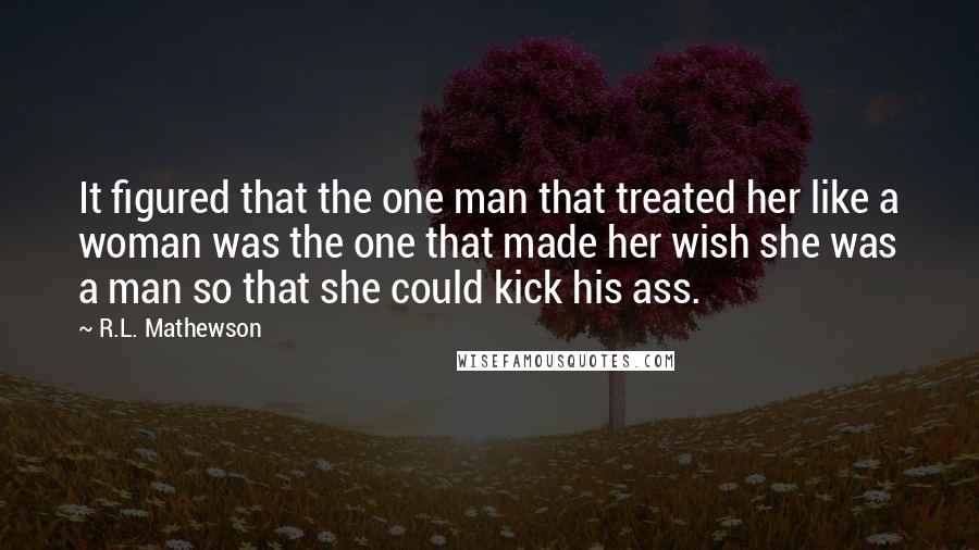 R.L. Mathewson Quotes: It figured that the one man that treated her like a woman was the one that made her wish she was a man so that she could kick his ass.